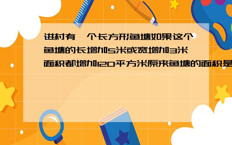 进村有一个长方形鱼塘如果这个鱼塘的长增加5米或宽增加3米面积都增加120平方米原来鱼塘的面积是多少平方米要算式