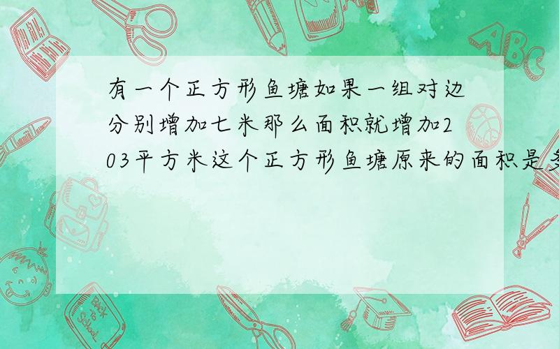 有一个正方形鱼塘如果一组对边分别增加七米那么面积就增加203平方米这个正方形鱼塘原来的面积是多少要算式