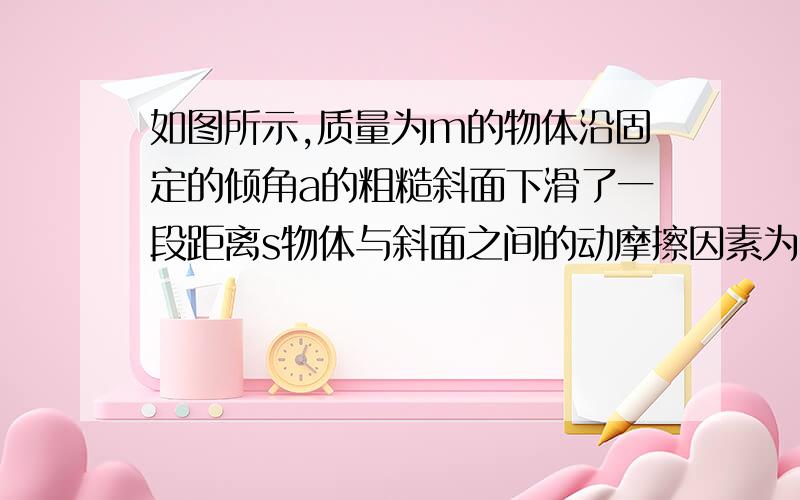 如图所示,质量为m的物体沿固定的倾角a的粗糙斜面下滑了一段距离s物体与斜面之间的动摩擦因素为u求合力总功