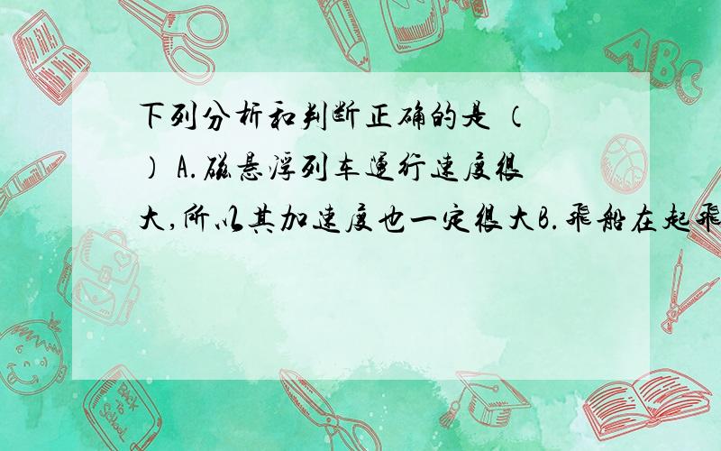 下列分析和判断正确的是 （ ） A.磁悬浮列车运行速度很大,所以其加速度也一定很大B.飞船在起飞的过程中速度增加很快,所以加速度很大C.火箭刚点火时,由于速度为零,所以加速度也为零D.加