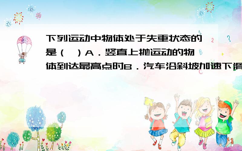 下列运动中物体处于失重状态的是（ ）A．竖直上抛运动的物体到达最高点时B．汽车沿斜坡加速下滑时 C．翻滚过山车运动至轨道顶端时 D．物体浸没人水中处于悬浮状态那答案是选a还是abc