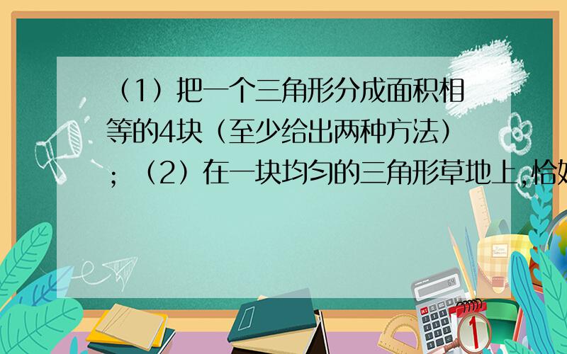 （1）把一个三角形分成面积相等的4块（至少给出两种方法）；（2）在一块均匀的三角形草地上,恰好可放养84只羊,如图,现被两条中线分成4块,则四边形的一块（阴影部分）恰好可放养几只羊