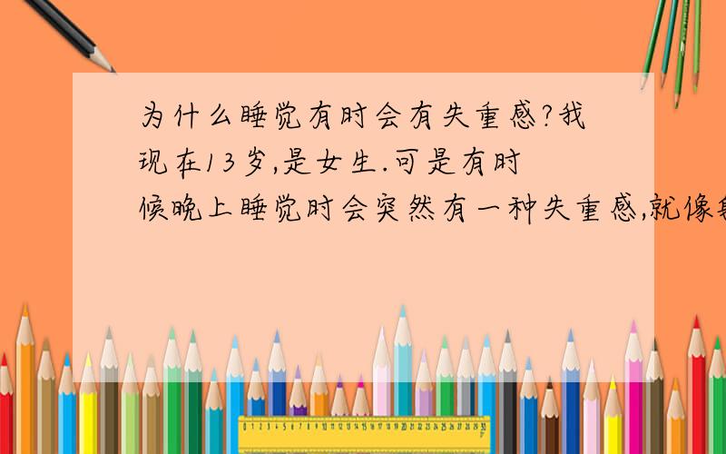 为什么睡觉有时会有失重感?我现在13岁,是女生.可是有时候晚上睡觉时会突然有一种失重感,就像躺在电梯里然后电梯突然急速下降一样,这时候就会惊醒过来,整个人有点晕,然后很快又睡着了.