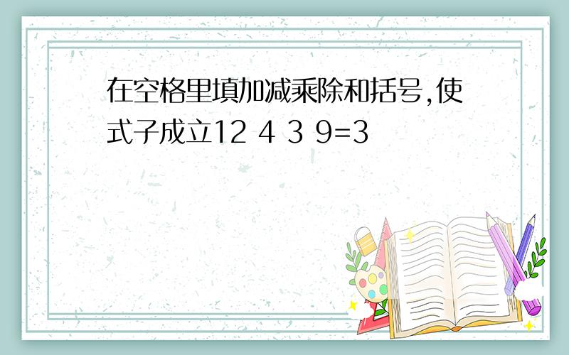 在空格里填加减乘除和括号,使式子成立12 4 3 9=3