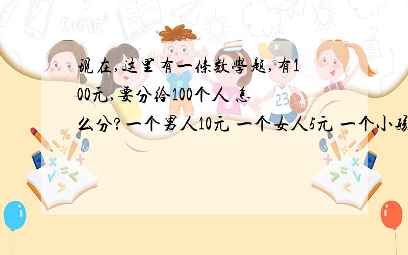 现在,这里有一条数学题,有100元,要分给100个人 怎么分?一个男人10元 一个女人5元 一个小孩5毛,一定要100元分到100人!我想了1个星期都想不了,