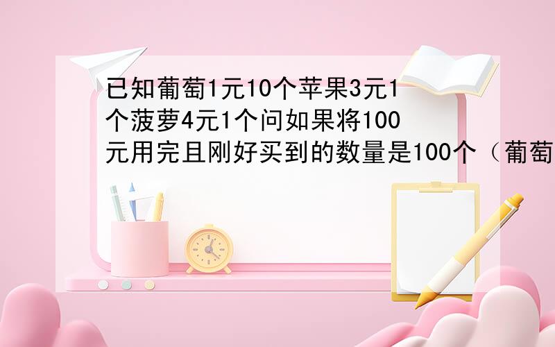 已知葡萄1元10个苹果3元1个菠萝4元1个问如果将100元用完且刚好买到的数量是100个（葡萄是10个10个买的,不能拆开）（提示：菠萝是买了3个的）