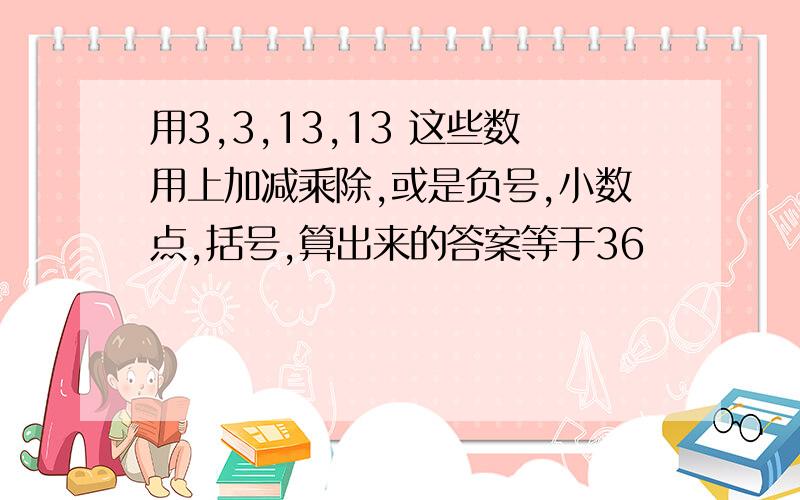 用3,3,13,13 这些数用上加减乘除,或是负号,小数点,括号,算出来的答案等于36