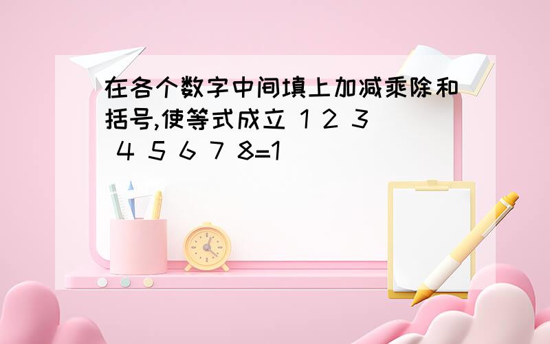 在各个数字中间填上加减乘除和括号,使等式成立 1 2 3 4 5 6 7 8=1