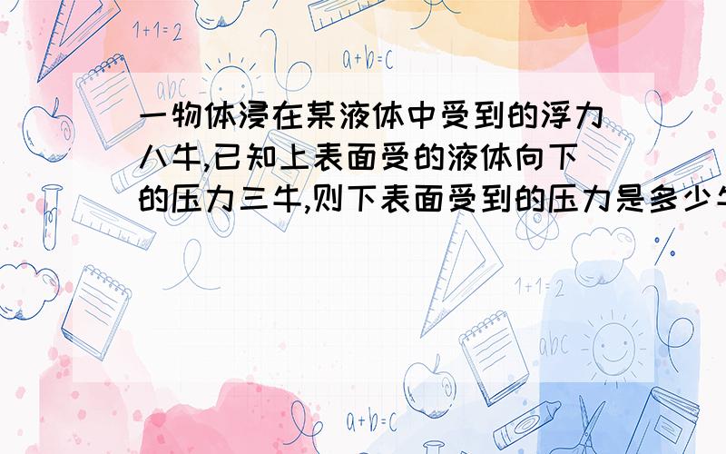 一物体浸在某液体中受到的浮力八牛,已知上表面受的液体向下的压力三牛,则下表面受到的压力是多少牛