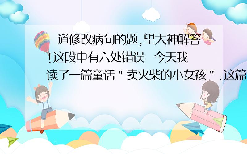 一道修改病句的题,望大神解答!这段中有六处错误  今天我读了一篇童话＂卖火柴的小女孩＂.这篇童话的作者是被称为世界童话之王的安徒生写的.读了童话以后,使我的心情久久不能平静.小