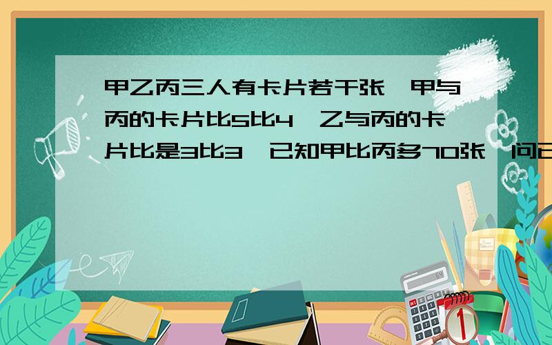 甲乙丙三人有卡片若干张,甲与丙的卡片比5比4,乙与丙的卡片比是3比3,已知甲比丙多70张,问已有多少张