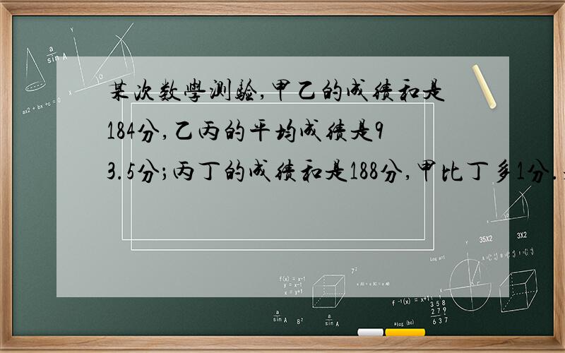 某次数学测验,甲乙的成绩和是184分,乙丙的平均成绩是93.5分；丙丁的成绩和是188分,甲比丁多1分.求甲、乙、丙、丁各得多少分?十万火急 明天要交