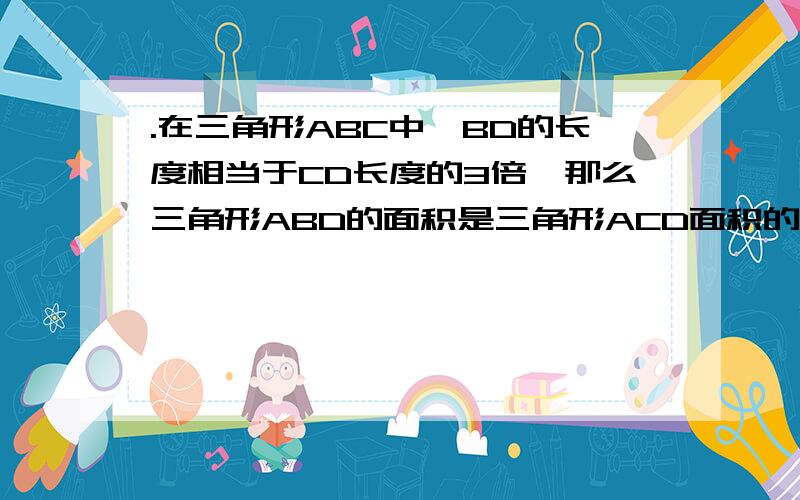 .在三角形ABC中,BD的长度相当于CD长度的3倍,那么三角形ABD的面积是三角形ACD面积的（