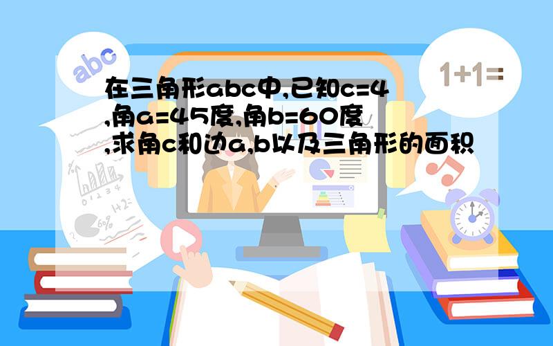 在三角形abc中,已知c=4,角a=45度,角b=60度,求角c和边a,b以及三角形的面积