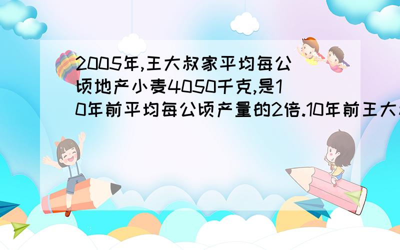 2005年,王大叔家平均每公顷地产小麦4050千克,是10年前平均每公顷产量的2倍.10年前王大叔家的小麦平均每