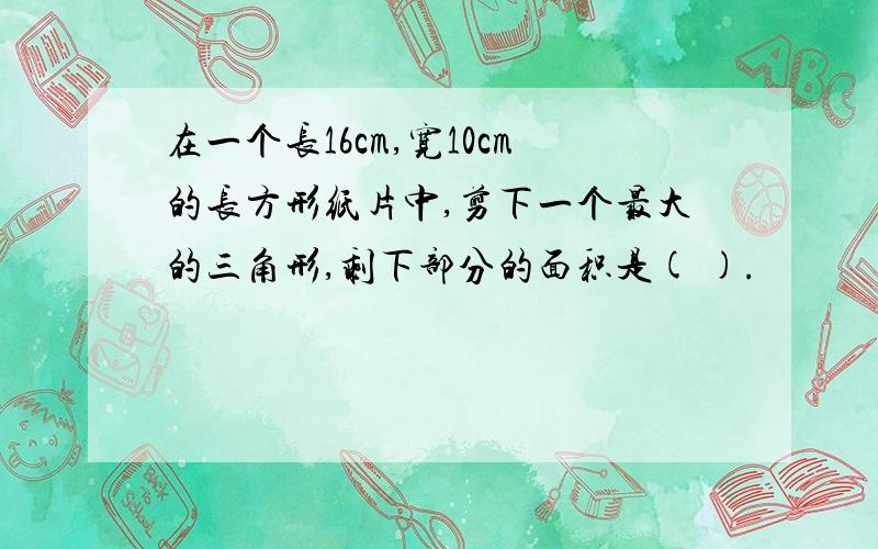 在一个长16cm,宽10cm的长方形纸片中,剪下一个最大的三角形,剩下部分的面积是( ).