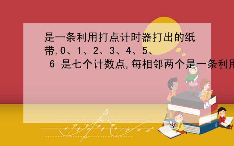 是一条利用打点计时器打出的纸带,0、1、2、3、4、5、 6 是七个计数点,每相邻两个是一条利用打点计时器打出的纸带,0、1、2、3、4、5、 6 是七个计数点,每相邻两个计数点之间还有四个点未画