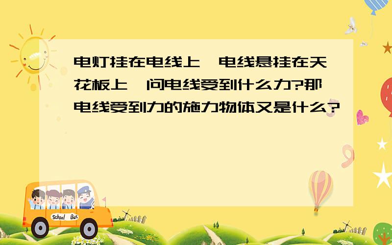 电灯挂在电线上,电线悬挂在天花板上,问电线受到什么力?那电线受到力的施力物体又是什么?