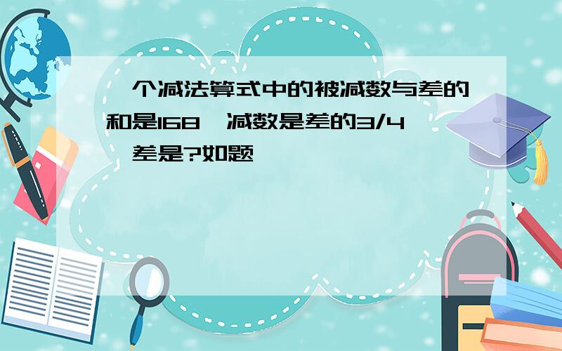 一个减法算式中的被减数与差的和是168,减数是差的3/4,差是?如题