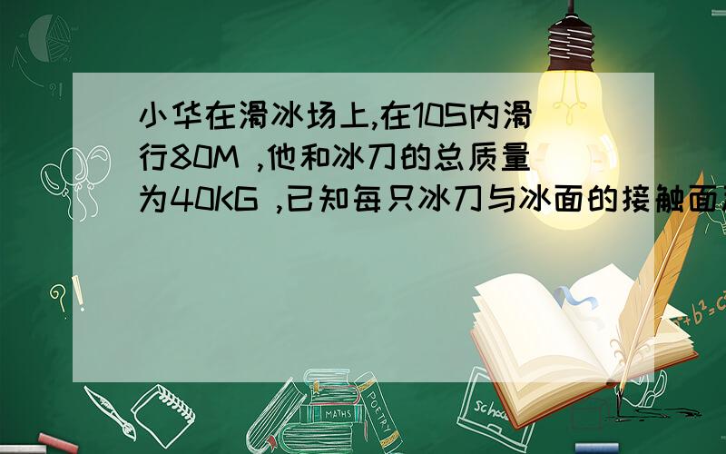 小华在滑冰场上,在10S内滑行80M ,他和冰刀的总质量为40KG ,已知每只冰刀与冰面的接触面积为15CM²问,小华在单脚滑行是对冰面的压强是多大?