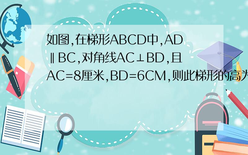 如图,在梯形ABCD中,AD‖BC,对角线AC⊥BD,且AC=8厘米,BD=6CM,则此梯形的高为多少自己画下图