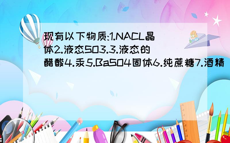 现有以下物质:1.NACL晶体2.液态SO3.3.液态的醋酸4.汞5.BaSO4固体6.纯蔗糖7.酒精（1）以上物质能导电的是 （2）以上物质属于电解质的是 （3）以上的物质属于非电解质的是 （4）以上物质溶于水