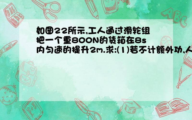 如图22所示,工人通过滑轮组把一个重800N的货箱在8s内匀速的提升2m.求:(1)若不计额外功,人对绳的拉力F=?（2）若滑轮组的机械效率为80%,不计绳的重力及轴处的摩擦,人对绳的拉力F1=?（3）使用这