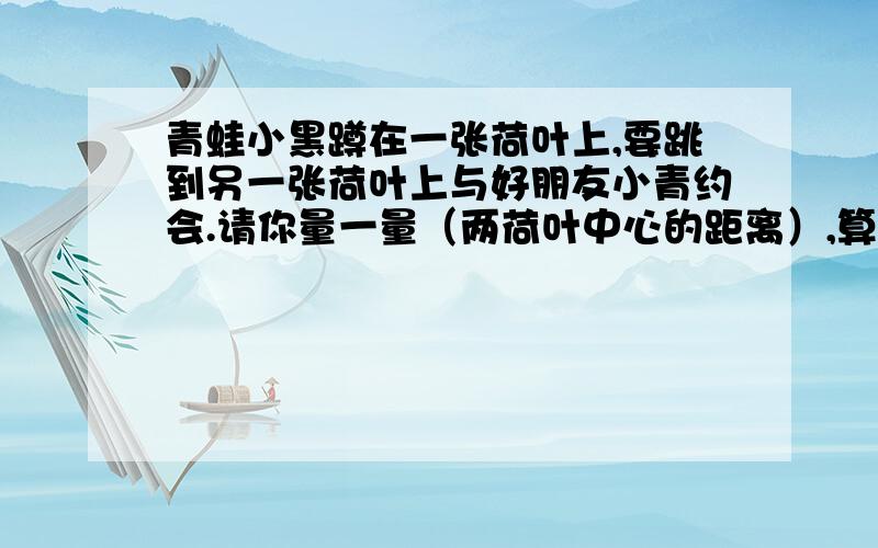 青蛙小黑蹲在一张荷叶上,要跳到另一张荷叶上与好朋友小青约会.请你量一量（两荷叶中心的距离）,算出小黑要跳几米才能到达小青所在的荷叶上.（比例尺是1：:50）