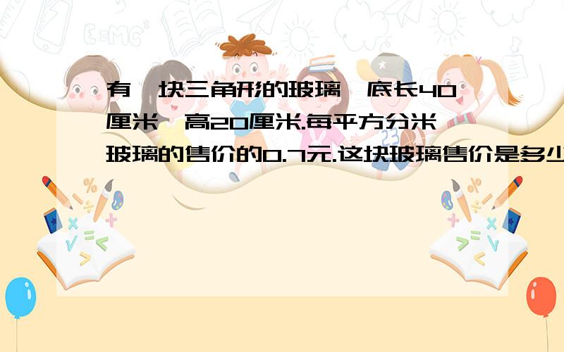 有一块三角形的玻璃,底长40厘米,高20厘米.每平方分米玻璃的售价的0.7元.这块玻璃售价是多少?