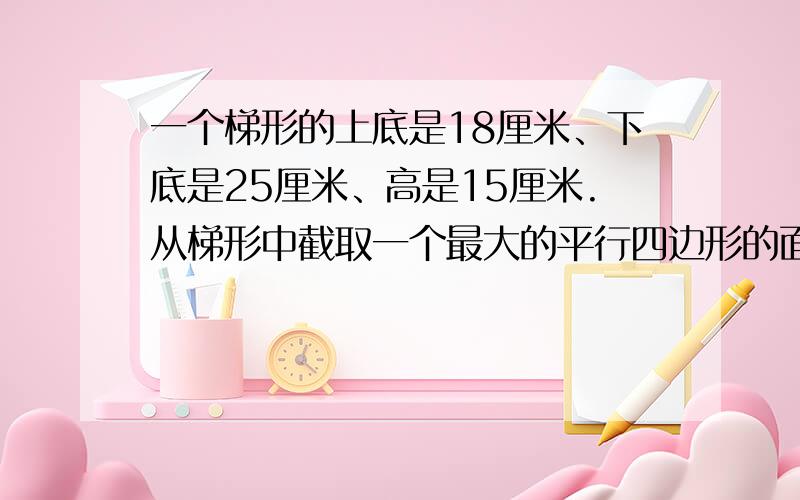 一个梯形的上底是18厘米、下底是25厘米、高是15厘米.从梯形中截取一个最大的平行四边形的面积是多少?