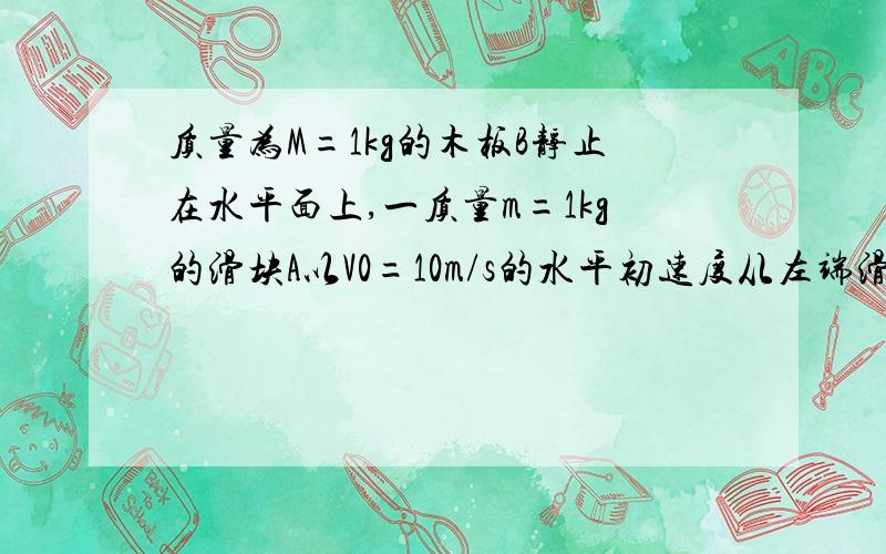 质量为M=1kg的木板B静止在水平面上,一质量m=1kg的滑块A以V0=10m/s的水平初速度从左端滑上木板B,最终停止在木板B上.滑块A与木板B间的动摩擦因数μ=0.4,木板B与水平面间的动摩擦因数μ2=0.15,g=10m/s^