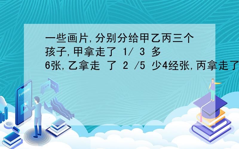 一些画片,分别分给甲乙丙三个孩子,甲拿走了 1/ 3 多6张,乙拿走 了 2 /5 少4经张,丙拿走了18张,这些画片一共有多少张?．