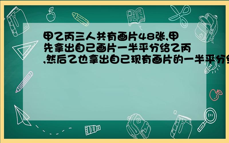 甲乙丙三人共有画片48张,甲先拿出自己画片一半平分给乙丙,然后乙也拿出自己现有画片的一半平分给甲丙,最后丙又把自己现有画片一半平分给甲乙.这时3人的画片正好相等.问原来三人各有