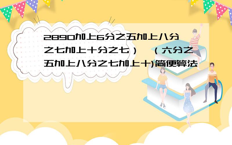 2890加上6分之五加上八分之七加上十分之七）÷（六分之五加上八分之七加上十)简便算法