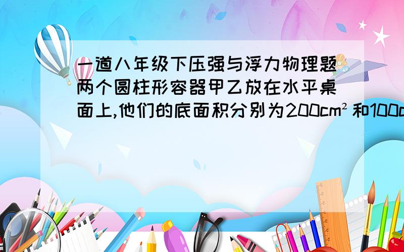 一道八年级下压强与浮力物理题两个圆柱形容器甲乙放在水平桌面上,他们的底面积分别为200cm²和100cm²,容器甲中盛有0.2m高的水,容器乙中盛有0.3m高的酒精,若从两容器中分别抽出质量均