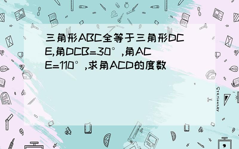 三角形ABC全等于三角形DCE,角DCB=30°,角ACE=110°,求角ACD的度数