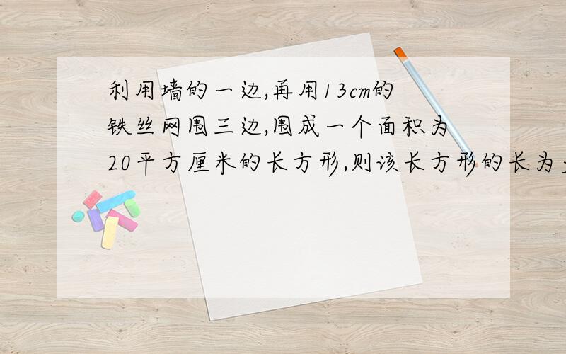 利用墙的一边,再用13cm的铁丝网围三边,围成一个面积为20平方厘米的长方形,则该长方形的长为多少.过程