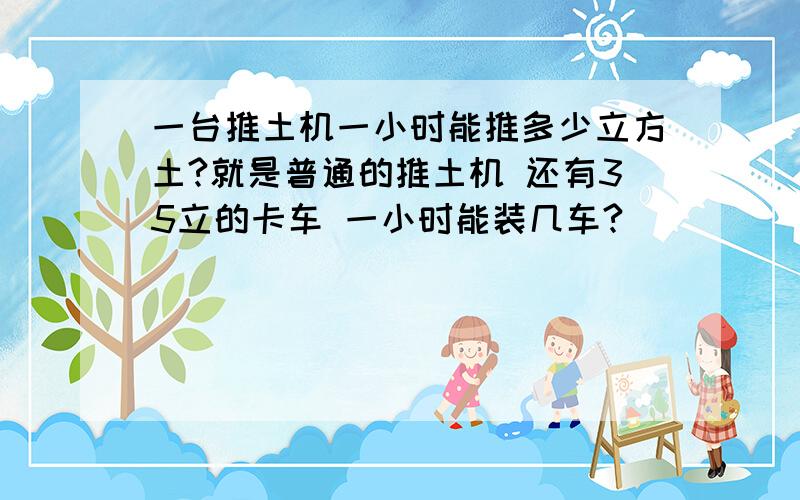 一台推土机一小时能推多少立方土?就是普通的推土机 还有35立的卡车 一小时能装几车?