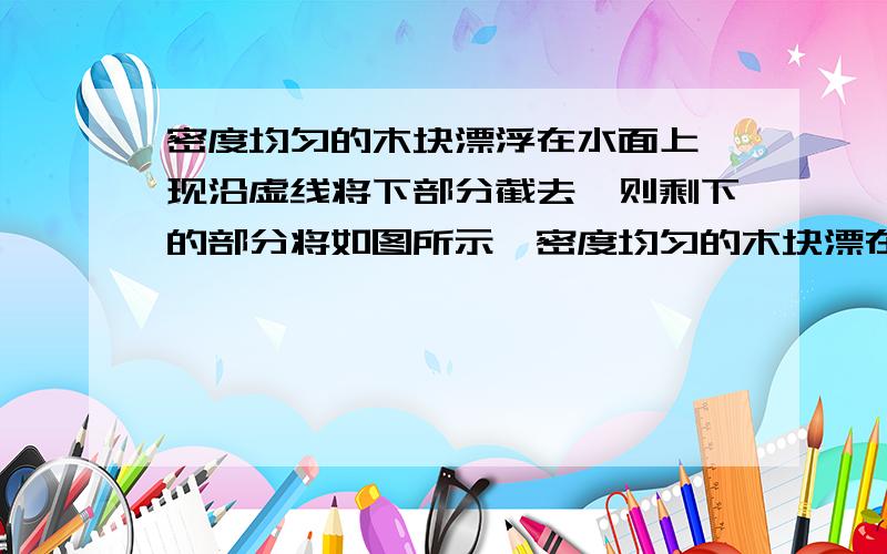 密度均匀的木块漂浮在水面上,现沿虚线将下部分截去,则剩下的部分将如图所示,密度均匀的木块漂在水面上,现沿虚线将下部分截去,则剩下的部分将（） A．上浮一些      B．静止不动      C．