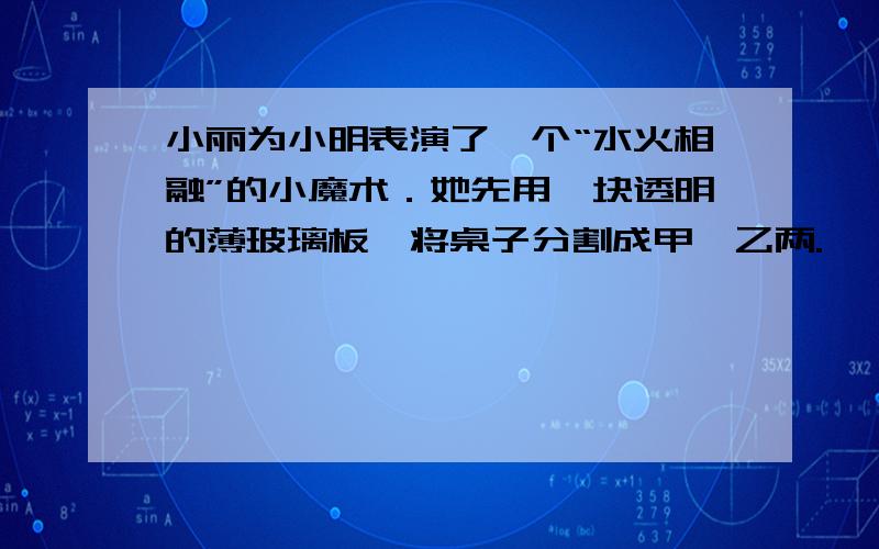 小丽为小明表演了一个“水火相融”的小魔术．她先用一块透明的薄玻璃板,将桌子分割成甲、乙两.