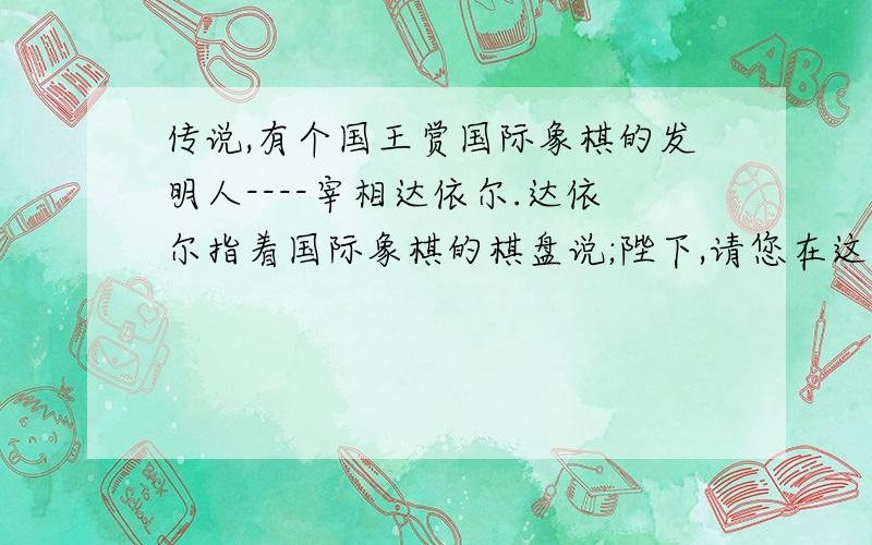 传说,有个国王赏国际象棋的发明人----宰相达依尔.达依尔指着国际象棋的棋盘说;陛下,请您在这张棋盘的第一小格内,赏给我一粒麦子,第二小格内赏2粒麦子,第三小格内给4粒麦子,照这样下去,