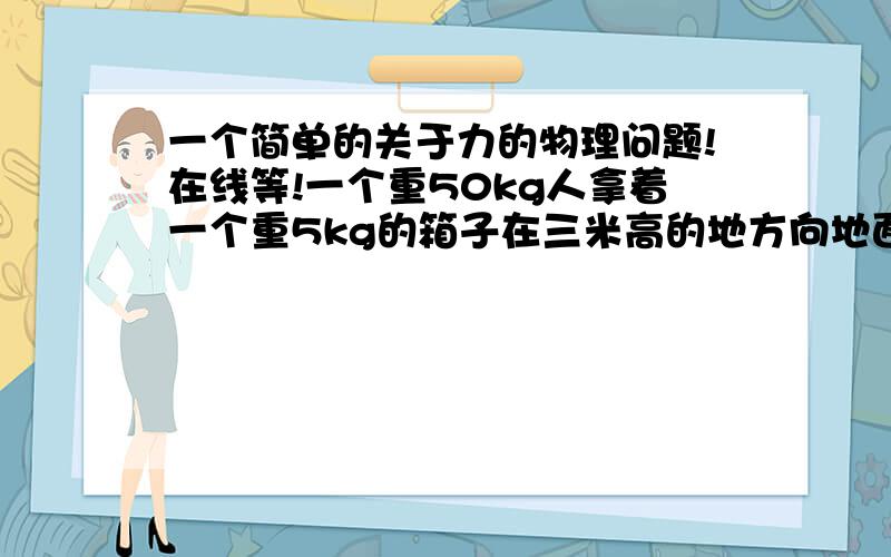 一个简单的关于力的物理问题!在线等!一个重50kg人拿着一个重5kg的箱子在三米高的地方向地面跳下去,在跳的过程中,人对箱子做了多少功?为什么?地面对箱子做了多少功（这个问不太会表达,