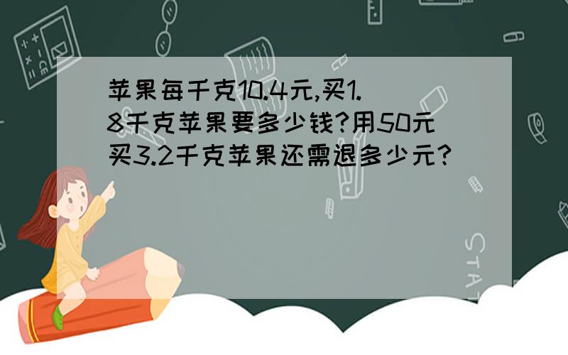 苹果每千克10.4元,买1.8千克苹果要多少钱?用50元买3.2千克苹果还需退多少元?