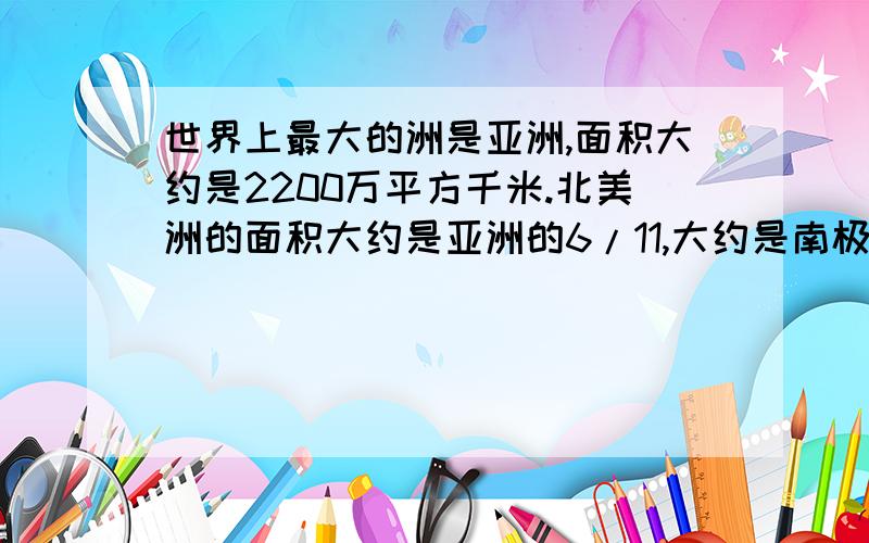 世界上最大的洲是亚洲,面积大约是2200万平方千米.北美洲的面积大约是亚洲的6/11,大约是南极洲的12/7；欧洲的面积大约是北美洲的5/12,大约是大洋洲的10/9；满每周的面积大约是北美洲的3/4,大