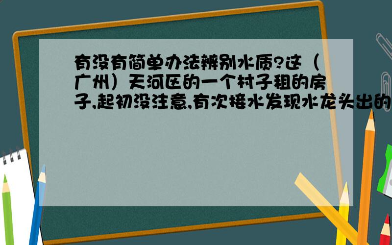 有没有简单办法辨别水质?这（广州）天河区的一个村子租的房子,起初没注意,有次接水发现水龙头出的水竟然像养鱼缸里久不换过的水,而且还有种怪味道.周邻居也基本都是打工的,大家竟说