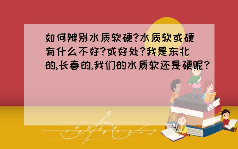 如何辨别水质软硬?水质软或硬有什么不好?或好处?我是东北的,长春的,我们的水质软还是硬呢?