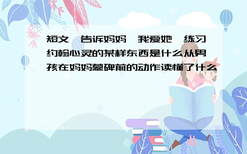 短文《告诉妈妈,我爱她》练习约翰心灵的某样东西是什么从男孩在妈妈墓碑前的动作读懂了什么