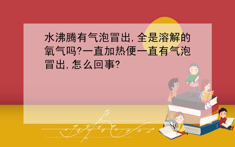 水沸腾有气泡冒出,全是溶解的氧气吗?一直加热便一直有气泡冒出,怎么回事?