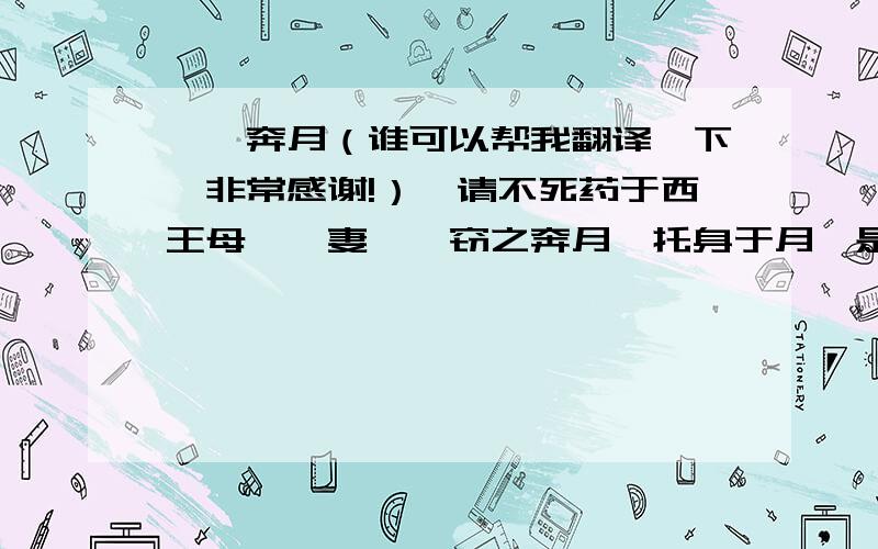 嫦娥奔月（谁可以帮我翻译一下,非常感谢!）羿请不死药于西王母,羿妻姮娥窃之奔月,托身于月,是为蟾蜍,而为月精．  旧言月中有桂,有蟾蜍．故异书言：月桂高五百丈,下有一人,常斫之,树创