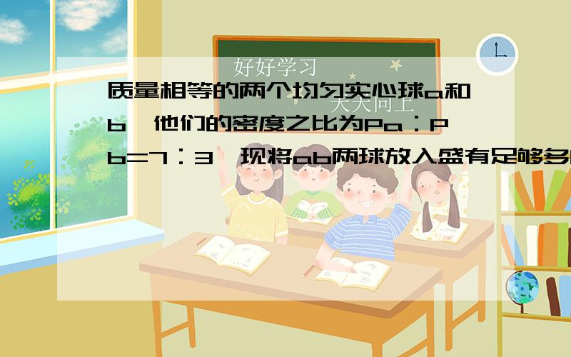 质量相等的两个均匀实心球a和b,他们的密度之比为Pa：Pb=7：3,现将ab两球放入盛有足够多的水的容器中,当他们静止时,水对两球的浮力之比是Fa:Fb=3：5.求两球的密度.（结果保留两位小数,水的